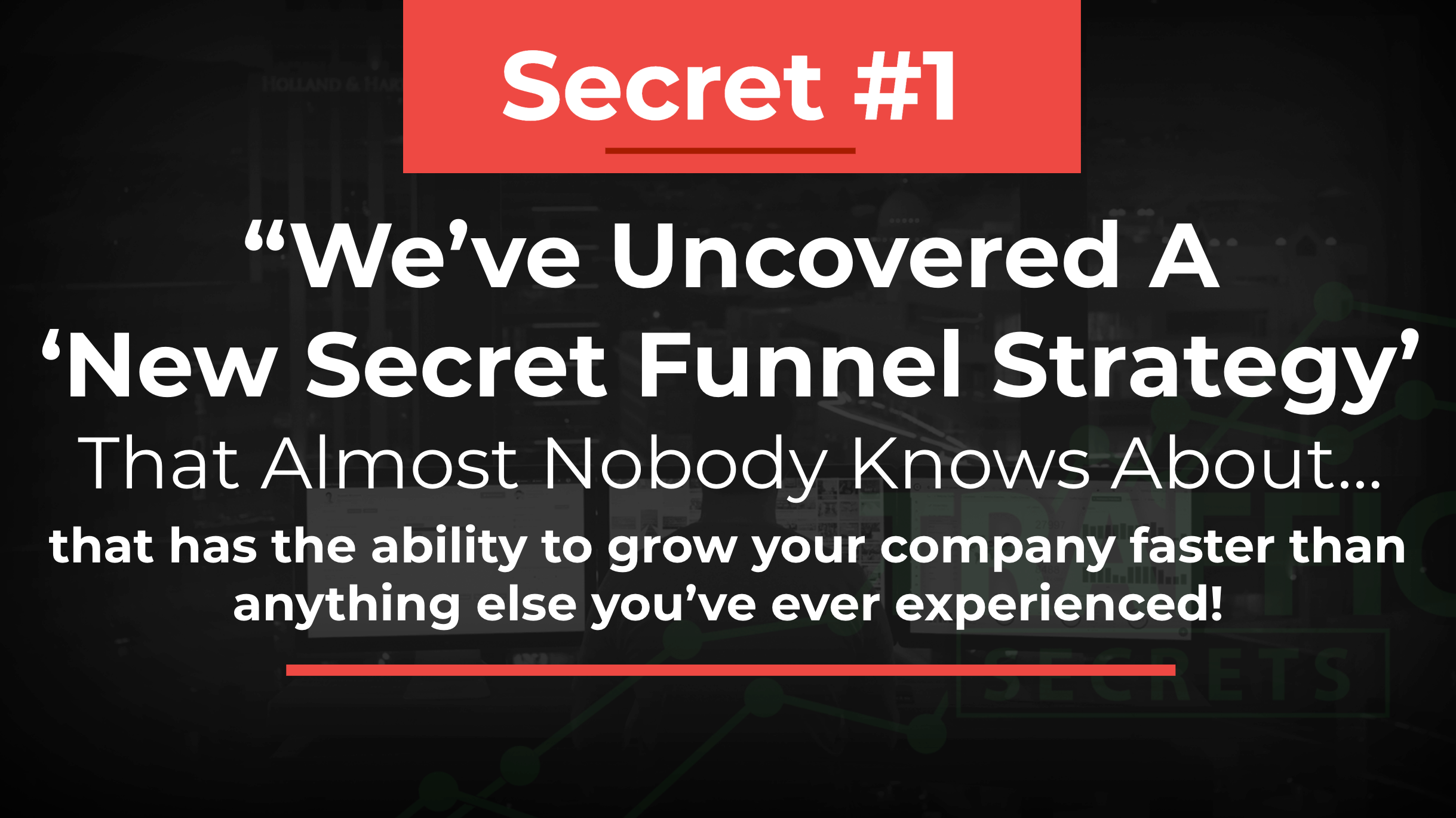 Secret #1 We've uncovered a new secret funnel strategy that almost nobody knows about... that has the ability to grow your company faster that anything else you've ever experienced! 
