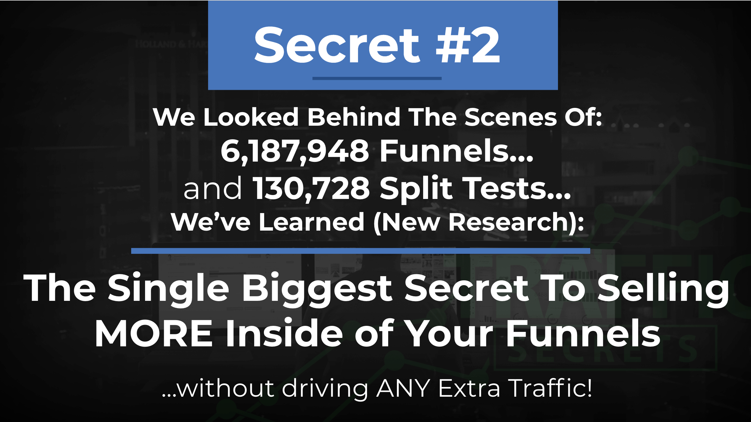 Secret #2 We looked behind the scenes of 6,187,948 funnels and 130,728 split tests... we've learned (new research): the single biggest secret to selling more inside of your funnels without driving any extra traffic